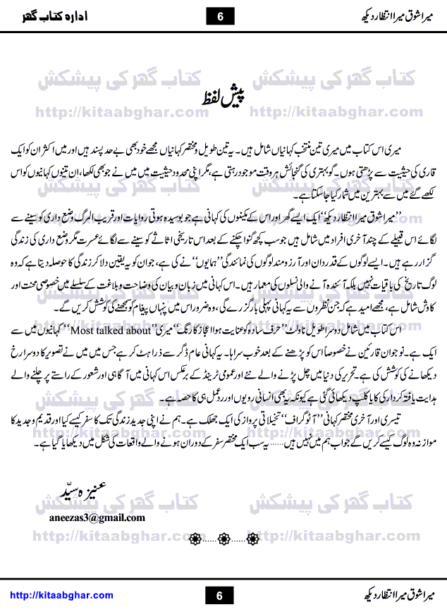 Mera Shoq Mera Intizar Dekh is a book containing 3 Novelettes (Mera Shoq Mera Intizar Dekh, Harf-e-Sadah Ko Inayat Huva Aijaz Ka Rang & Autograph) by Aneeza Syed who is a Senior and Most Popular Writer, writing in Magazines and Digests Since Long Time. She has also started writing TV Drama Scripts for many Projects on Different Tv Channels. First story of book Mera Shoq Mera Intizar Dekh is about a family who is keeping alive their old style of living, family customs and rituals. Lead Character Hamayun assure them that they are not history but builders of new generation.  Second story Harf-e-Sadah Ko Inayat Huva Aijaz ka Rang is her most talked about story which is about diversion of a person who was on right path. Third story Autograph is a flight of imagination what if some historical characters of past come to see present