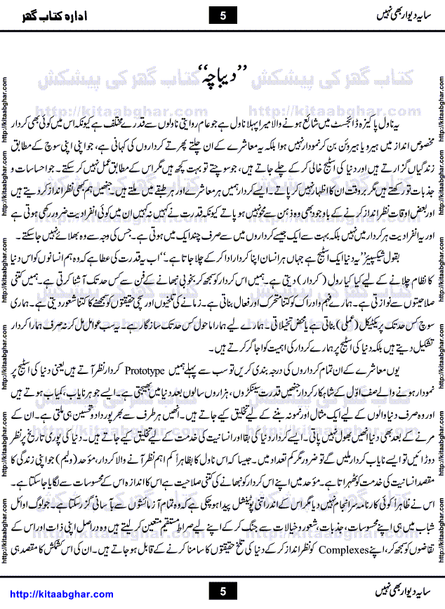 Saya-e-Diwar Bhi Nahi is a very famous Urdu Novel written by Qaisra Hayat, who has many best sellers on her credit. It was first published in Monthly Pakeeza Digest and later published in book form by Ilm o Irfan Publishers, Lahore. Unlike other typical novels with some love story and hero heroin, this novel is a unique blend of different stories and characters. English Poet and Dramatist Shakespeare said, All the world's a stage, and all the men and women merely players. Qaisra Hayat through this novel, beautiful explained the four types of characters who appear on this world stage, which are prototype, stereotype, extras and idiosyncratic.