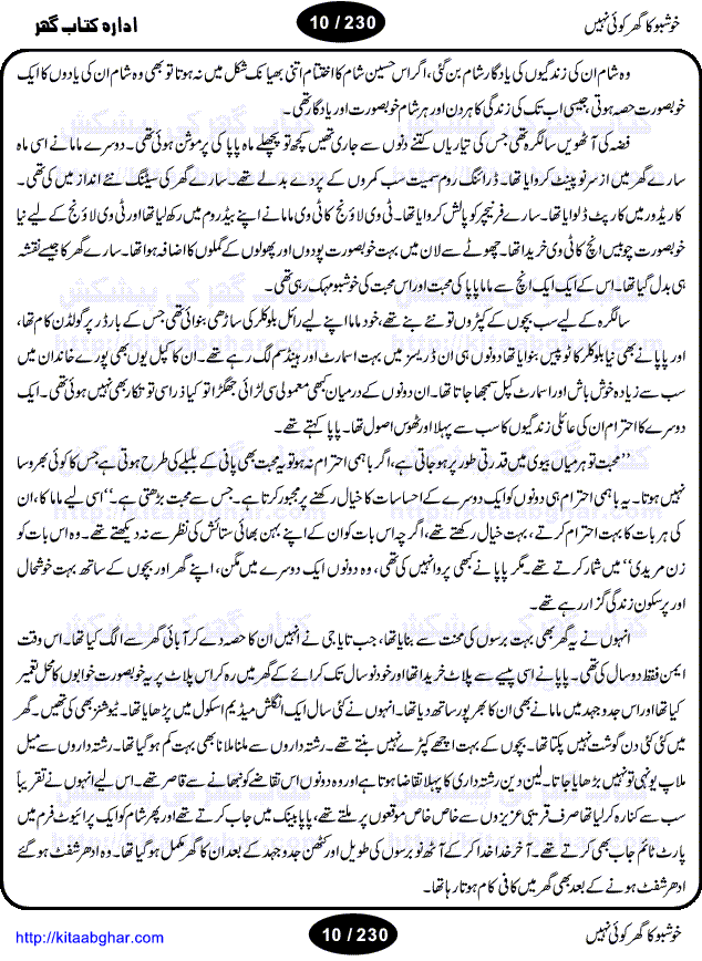 Khushbu Ka Ghar Koi Nahi is a book with two novels in it written by Rukhsana Nigar Adnan, an established Urdu Novelist and Dramatist. She has many best sellers urdu novels and block buster TV Dramas on her credit. Infact this very novel is on air these days on ARY Digital TV Channel with the name Khushbu Ka Ghar. The other novel in this book is 'Roshni Se Daray Hoe Thay'. In this novel, the writer has beautifull described that in the culturally enriched society of ours, family is the only force of existence that drives one to progress in the journey of life. The story revolves around the true bonding of a middle class family of Sikander and Shaila and their four children. Sikander being a loving father provides all the luxuries of life to his family and constructs a house, taking a financial assistance in terms of loan, but due to some constraints he remains ineffectual to payoff his financial obligation, resulting into a proposal of auction of his house. Amidst of all these difficulties, he got diagnosed of being a patient of brain tumor. After the demise of Sikander, responsibilities rest on the shoulders of shaila alone of the upbringing of her children and restoration of her house. But unfortunately she also has to leave her children alone, departing due to the mental shock for not getting married to Atif, who showed her a ray of hope in the period of extreme gloom. After the great loss of both the parents, all four children got separated from each other as different relatives took the guardianship of different children. But after a span of 12 years, they got the chance to meet each other in the same house that sikander constructed for them, but on the funeral of their sister fiza