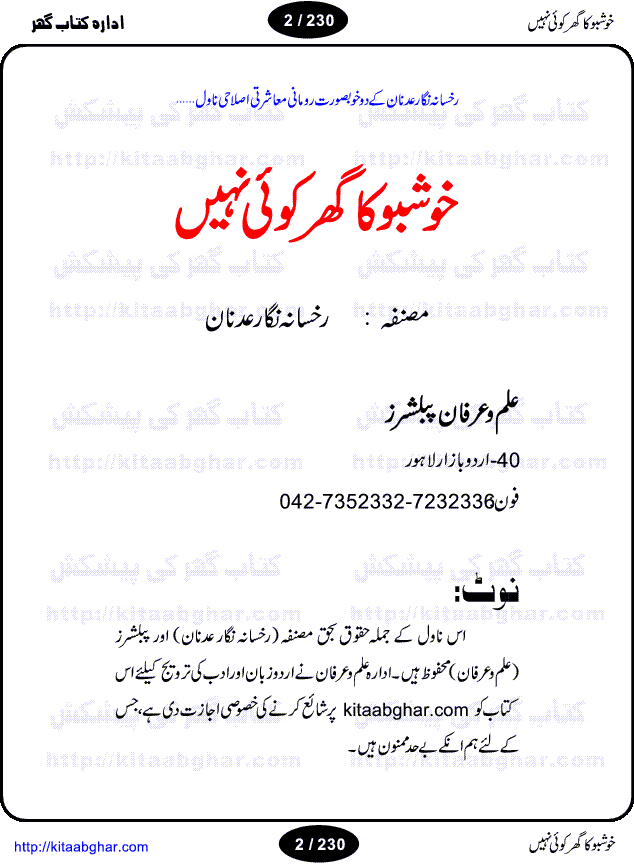 Khushbu Ka Ghar Koi Nahi is a book with two novels in it written by Rukhsana Nigar Adnan, an established Urdu Novelist and Dramatist. She has many best sellers urdu novels and block buster TV Dramas on her credit. Infact this very novel is on air these days on ARY Digital TV Channel with the name Khushbu Ka Ghar. The other novel in this book is 'Roshni Se Daray Hoe Thay'. In this novel, the writer has beautifull described that in the culturally enriched society of ours, family is the only force of existence that drives one to progress in the journey of life. The story revolves around the true bonding of a middle class family of Sikander and Shaila and their four children. Sikander being a loving father provides all the luxuries of life to his family and constructs a house, taking a financial assistance in terms of loan, but due to some constraints he remains ineffectual to payoff his financial obligation, resulting into a proposal of auction of his house. Amidst of all these difficulties, he got diagnosed of being a patient of brain tumor. After the demise of Sikander, responsibilities rest on the shoulders of shaila alone of the upbringing of her children and restoration of her house. But unfortunately she also has to leave her children alone, departing due to the mental shock for not getting married to Atif, who showed her a ray of hope in the period of extreme gloom. After the great loss of both the parents, all four children got separated from each other as different relatives took the guardianship of different children. But after a span of 12 years, they got the chance to meet each other in the same house that sikander constructed for them, but on the funeral of their sister fiza