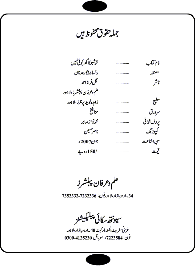 Khushbu Ka Ghar Koi Nahi is a book with two novels in it written by Rukhsana Nigar Adnan, an established Urdu Novelist and Dramatist. She has many best sellers urdu novels and block buster TV Dramas on her credit. Infact this very novel is on air these days on ARY Digital TV Channel with the name Khushbu Ka Ghar. The other novel in this book is 'Roshni Se Daray Hoe Thay'. In this novel, the writer has beautifull described that in the culturally enriched society of ours, family is the only force of existence that drives one to progress in the journey of life. The story revolves around the true bonding of a middle class family of Sikander and Shaila and their four children. Sikander being a loving father provides all the luxuries of life to his family and constructs a house, taking a financial assistance in terms of loan, but due to some constraints he remains ineffectual to payoff his financial obligation, resulting into a proposal of auction of his house. Amidst of all these difficulties, he got diagnosed of being a patient of brain tumor. After the demise of Sikander, responsibilities rest on the shoulders of shaila alone of the upbringing of her children and restoration of her house. But unfortunately she also has to leave her children alone, departing due to the mental shock for not getting married to Atif, who showed her a ray of hope in the period of extreme gloom. After the great loss of both the parents, all four children got separated from each other as different relatives took the guardianship of different children. But after a span of 12 years, they got the chance to meet each other in the same house that sikander constructed for them, but on the funeral of their sister fiza