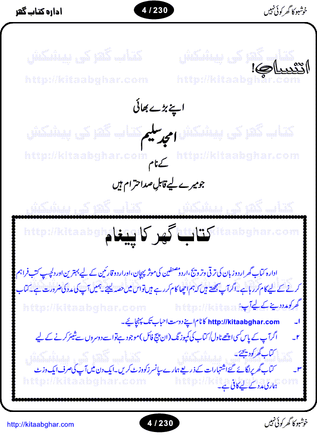 Khushbu Ka Ghar Koi Nahi is a book with two novels in it written by Rukhsana Nigar Adnan, an established Urdu Novelist and Dramatist. She has many best sellers urdu novels and block buster TV Dramas on her credit. Infact this very novel is on air these days on ARY Digital TV Channel with the name Khushbu Ka Ghar. The other novel in this book is 'Roshni Se Daray Hoe Thay'. In this novel, the writer has beautifull described that in the culturally enriched society of ours, family is the only force of existence that drives one to progress in the journey of life. The story revolves around the true bonding of a middle class family of Sikander and Shaila and their four children. Sikander being a loving father provides all the luxuries of life to his family and constructs a house, taking a financial assistance in terms of loan, but due to some constraints he remains ineffectual to payoff his financial obligation, resulting into a proposal of auction of his house. Amidst of all these difficulties, he got diagnosed of being a patient of brain tumor. After the demise of Sikander, responsibilities rest on the shoulders of shaila alone of the upbringing of her children and restoration of her house. But unfortunately she also has to leave her children alone, departing due to the mental shock for not getting married to Atif, who showed her a ray of hope in the period of extreme gloom. After the great loss of both the parents, all four children got separated from each other as different relatives took the guardianship of different children. But after a span of 12 years, they got the chance to meet each other in the same house that sikander constructed for them, but on the funeral of their sister fiza