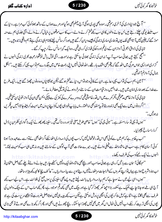 Khushbu Ka Ghar Koi Nahi is a book with two novels in it written by Rukhsana Nigar Adnan, an established Urdu Novelist and Dramatist. She has many best sellers urdu novels and block buster TV Dramas on her credit. Infact this very novel is on air these days on ARY Digital TV Channel with the name Khushbu Ka Ghar. The other novel in this book is 'Roshni Se Daray Hoe Thay'. In this novel, the writer has beautifull described that in the culturally enriched society of ours, family is the only force of existence that drives one to progress in the journey of life. The story revolves around the true bonding of a middle class family of Sikander and Shaila and their four children. Sikander being a loving father provides all the luxuries of life to his family and constructs a house, taking a financial assistance in terms of loan, but due to some constraints he remains ineffectual to payoff his financial obligation, resulting into a proposal of auction of his house. Amidst of all these difficulties, he got diagnosed of being a patient of brain tumor. After the demise of Sikander, responsibilities rest on the shoulders of shaila alone of the upbringing of her children and restoration of her house. But unfortunately she also has to leave her children alone, departing due to the mental shock for not getting married to Atif, who showed her a ray of hope in the period of extreme gloom. After the great loss of both the parents, all four children got separated from each other as different relatives took the guardianship of different children. But after a span of 12 years, they got the chance to meet each other in the same house that sikander constructed for them, but on the funeral of their sister fiza