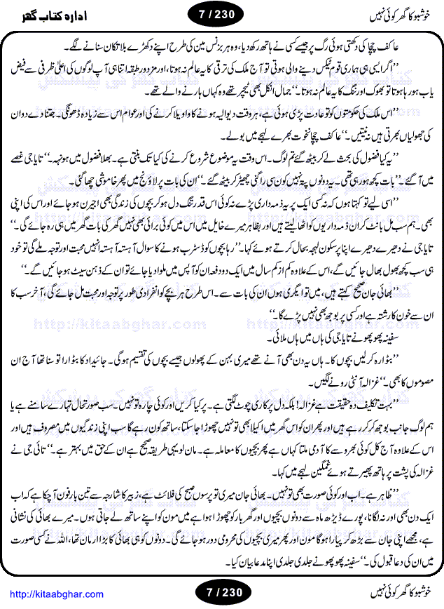 Khushbu Ka Ghar Koi Nahi is a book with two novels in it written by Rukhsana Nigar Adnan, an established Urdu Novelist and Dramatist. She has many best sellers urdu novels and block buster TV Dramas on her credit. Infact this very novel is on air these days on ARY Digital TV Channel with the name Khushbu Ka Ghar. The other novel in this book is 'Roshni Se Daray Hoe Thay'. In this novel, the writer has beautifull described that in the culturally enriched society of ours, family is the only force of existence that drives one to progress in the journey of life. The story revolves around the true bonding of a middle class family of Sikander and Shaila and their four children. Sikander being a loving father provides all the luxuries of life to his family and constructs a house, taking a financial assistance in terms of loan, but due to some constraints he remains ineffectual to payoff his financial obligation, resulting into a proposal of auction of his house. Amidst of all these difficulties, he got diagnosed of being a patient of brain tumor. After the demise of Sikander, responsibilities rest on the shoulders of shaila alone of the upbringing of her children and restoration of her house. But unfortunately she also has to leave her children alone, departing due to the mental shock for not getting married to Atif, who showed her a ray of hope in the period of extreme gloom. After the great loss of both the parents, all four children got separated from each other as different relatives took the guardianship of different children. But after a span of 12 years, they got the chance to meet each other in the same house that sikander constructed for them, but on the funeral of their sister fiza